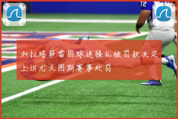 加拉塔萨雷因球迷骚乱被罚款决定上诉尤文图斯赛事处罚