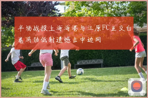 半场战报上海海港与江原FC互交白卷冯劲低射遗憾击中边网